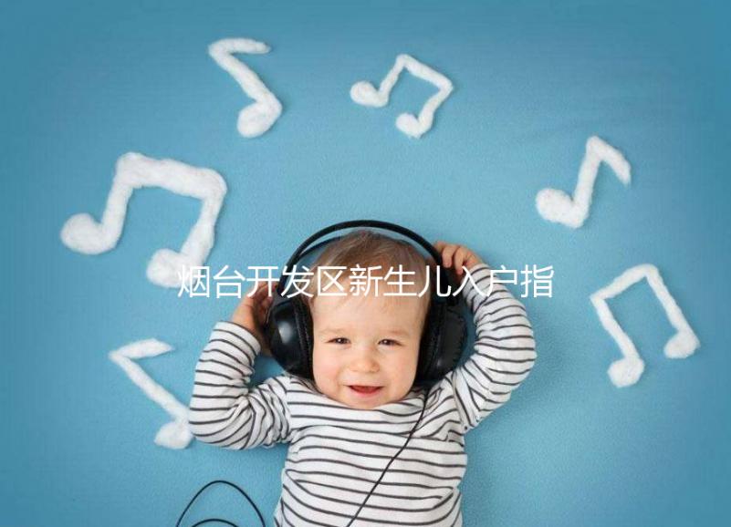 煙臺(tái)開發(fā)區(qū)新生兒入戶指南,詳細(xì)地址加電話請(qǐng)查收