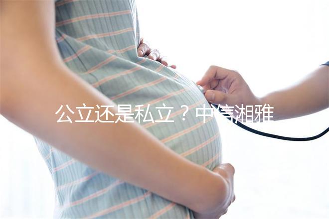 公立還是私立?中信湘雅生殖醫(yī)院性質(zhì)深度透析
