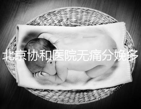 北京協(xié)和醫(yī)院無(wú)痛分娩多少錢,概率高不高、成不成熟全有