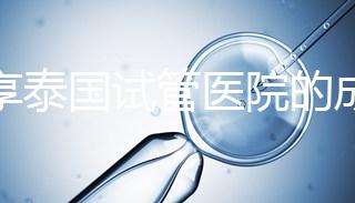 分享泰國試管醫院的成功率，醫院不同，優勢多，幫你選擇