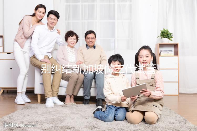 別糾結(jié)新加坡做三代試管可否找中介了，先看靠不靠譜再說