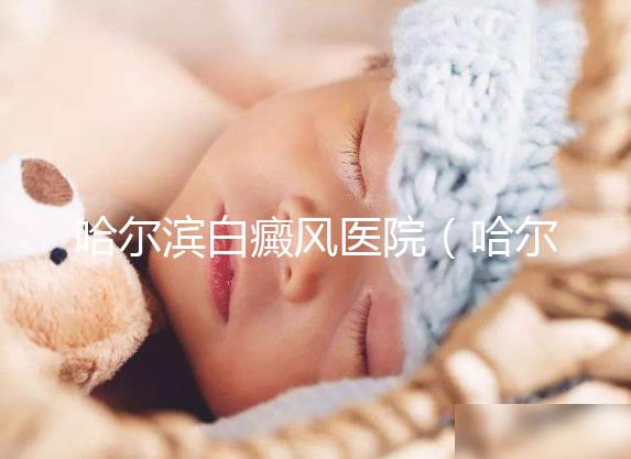 哈爾濱白癜風醫院（哈爾濱治療白斑最好的醫院）