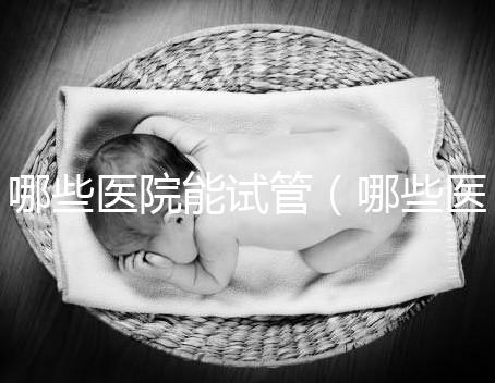 哪些醫(yī)院能試管（哪些醫(yī)院能試管嬰兒）