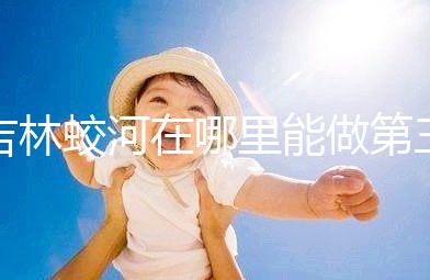 吉林蛟河在哪里能做第三代試管嬰兒？國內or國外怎么選？