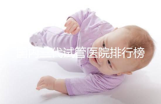 國內(nèi)三代試管醫(yī)院排行榜一覽,70家好機(jī)構(gòu)任你挑