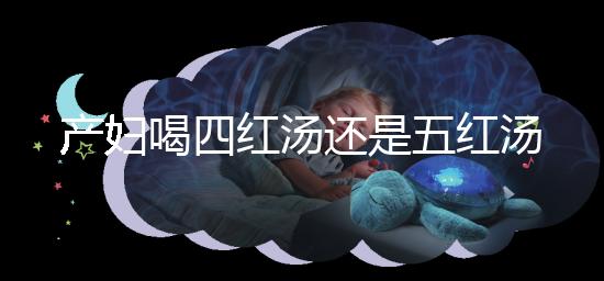 產(chǎn)婦喝四紅湯還是五紅湯？兩者區(qū)別大對比