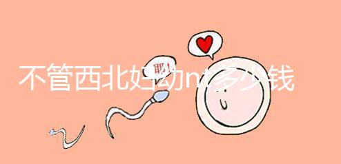 不管西北婦幼nt多少錢，先搞清楚流程再說(shuō)