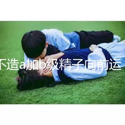 不造a加b級精子向前運動率13%是弱精嗎?注意影響懷孕