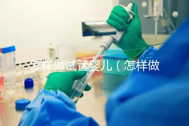怎樣做試管嬰兒（怎樣做試管嬰兒視頻全過程）