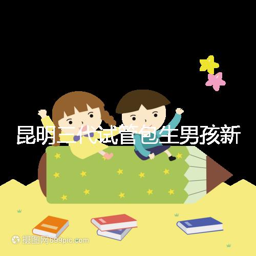 昆明三代試管包生男孩新騙局！別被價格便宜、幾率大迷了眼