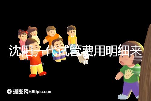 沈陽一代試管費用明細來了！附2024年前三醫院詳情