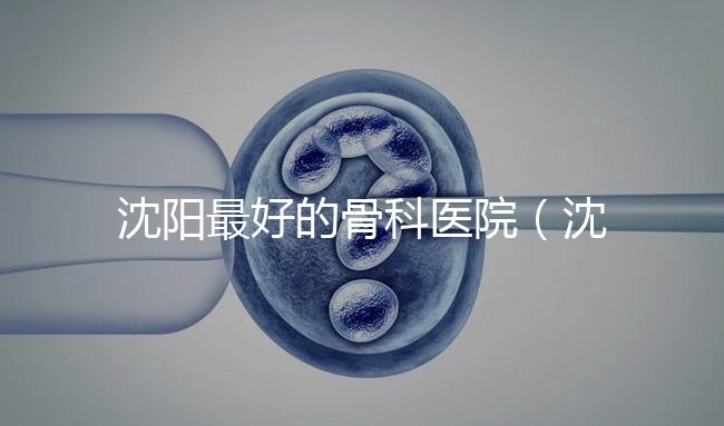 沈陽最好的骨科醫(yī)院（沈陽最好的骨科醫(yī)院是哪一家）