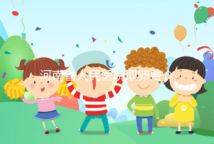 河南省人民醫(yī)院取卵費(fèi)介紹，2024年住院費(fèi)用一目了然