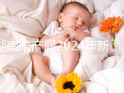 湖南陪產(chǎn)假2024年新規(guī)定有幾天速閱！包不包周末統(tǒng)一回復(fù)