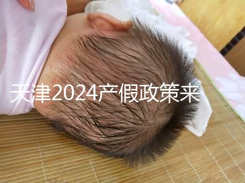 天津2024產假政策來了,剖腹產休158天工資怎么發放看這