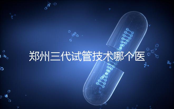 鄭州三代試管技術(shù)哪個(gè)醫(yī)院能做?7大最佳機(jī)構(gòu)公布,你選對了么