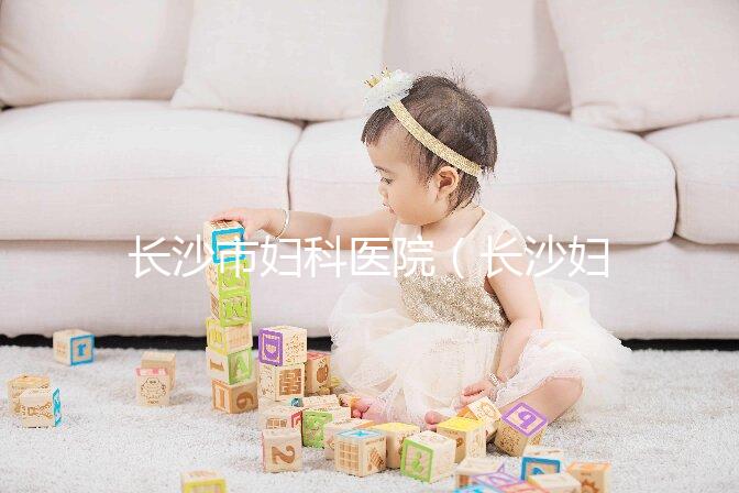 長沙市婦科醫院（長沙婦科醫院排名最好的醫院）