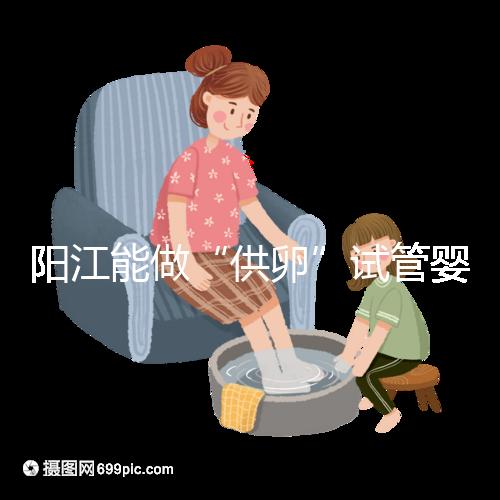 陽江能做“供卵”試管嬰兒嗎？聽說廣州可以是真的嗎？