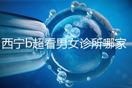 西寧b超看男女診所哪家好一文說清,湟中區(qū)、城中區(qū)費(fèi)用不同