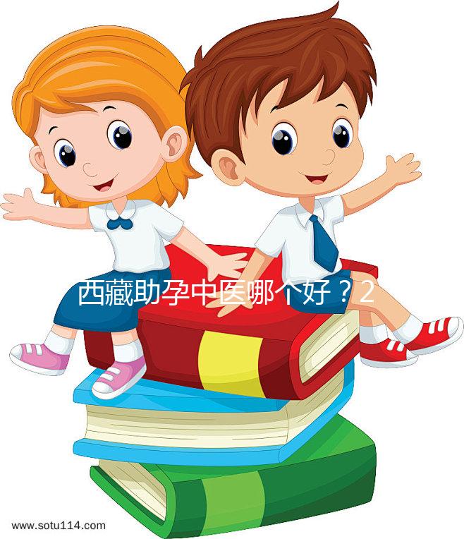 西藏助孕中醫(yī)哪個(gè)好?2024年新版專家排名