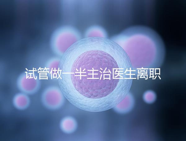 試管做一半主治醫生離職怎么辦速覽，換一個或是不錯選擇