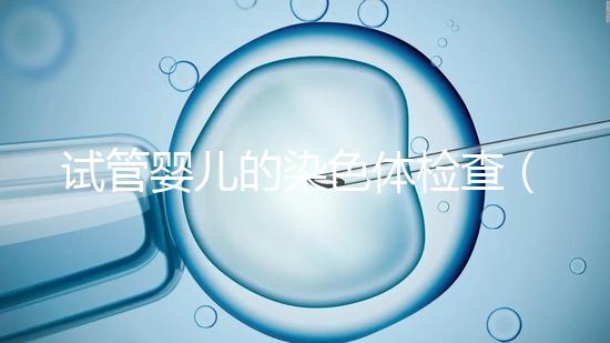 試管嬰兒的染色體檢查(試管嬰兒的染色體檢查需要多少錢)