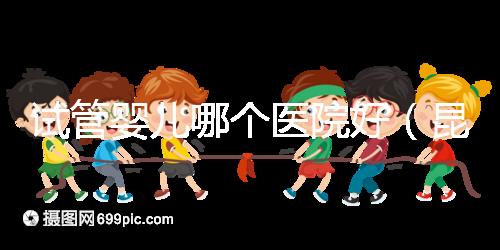 試管嬰兒哪個醫(yī)院好(昆明試管嬰兒哪個醫(yī)院好)