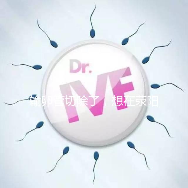 輸卵管切除了,想在滎陽(yáng)做試管嬰兒要花多少錢(qián)?