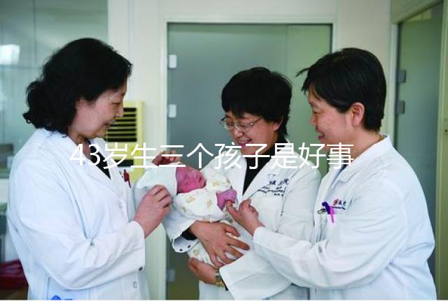 43歲生三個孩子是好事還是壞事？我不得不知道這些危害