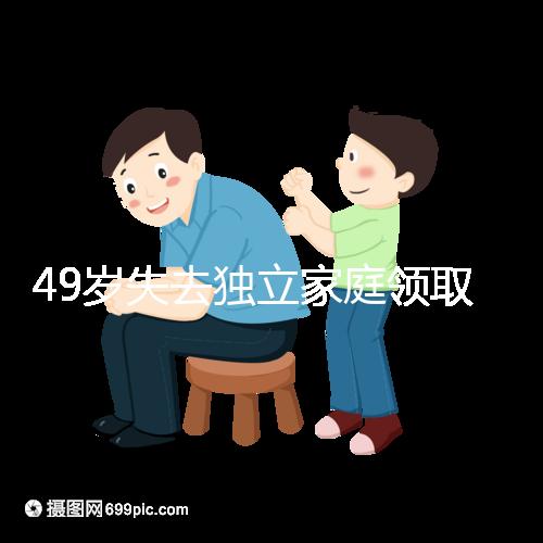 49歲失去獨立家庭領取補貼的步驟和時間被揭露你每個月領多少錢？先了解一下