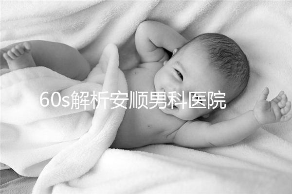 60s解析安順男科醫院哪家比較好，內含2024最新排名表
