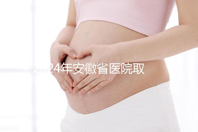 2024年安徽省醫(yī)院取卵價(jià)格盤點(diǎn),過(guò)來(lái)的人告訴你要付多少錢