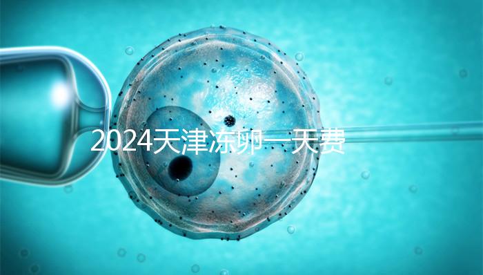 2024天津凍卵一天費用公布,河西、南開區醫院性價比高