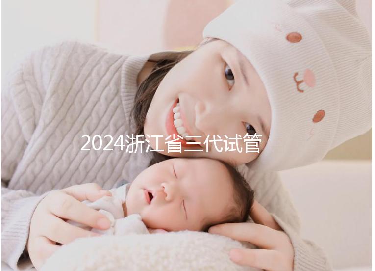 2024浙江省三代試管嬰兒醫(yī)院大全，有一說一，只此二家