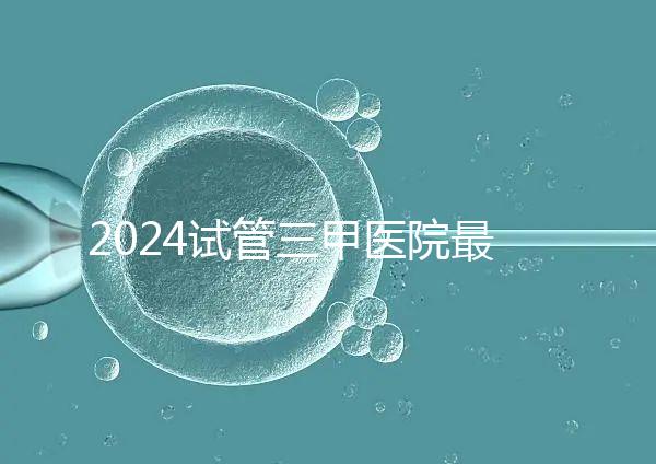 2024試管三甲醫(yī)院最新排行榜來(lái)了！哪家好一目了然