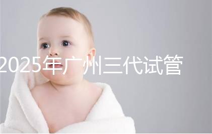 2025年廣州三代試管嬰兒助孕費用明細！10萬到20萬元，價格詳情大公開！