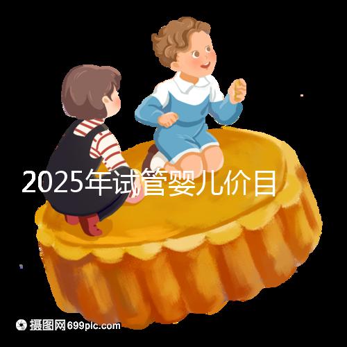 2025年試管嬰兒價目表：正常人做試管嬰兒價格大概是多少錢？